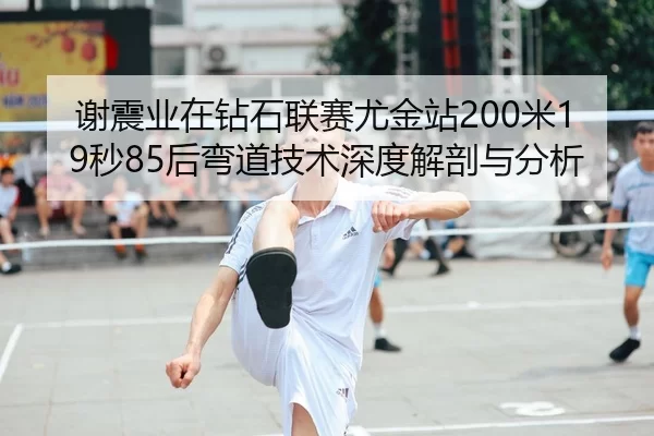 谢震业在钻石联赛尤金站200米19秒85后弯道技术深度解剖与分析