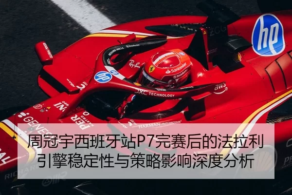周冠宇西班牙站P7完赛后的法拉利引擎稳定性与策略影响深度分析