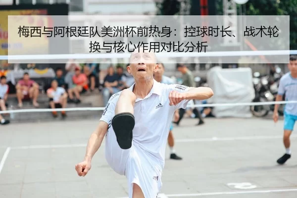 梅西与阿根廷队美洲杯前热身：控球时长、战术轮换与核心作用对比分析
