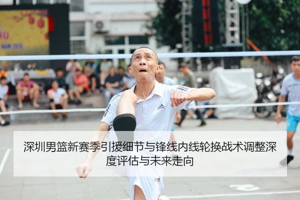 深圳男篮新赛季引援细节与锋线内线轮换战术调整深度评估与未来走向