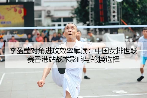李盈莹对角进攻效率解读：中国女排世联赛香港站战术影响与轮换选择