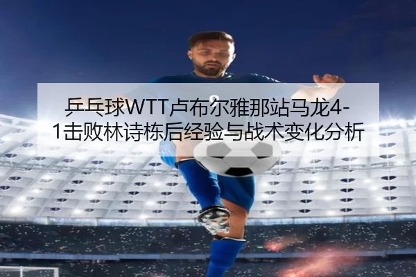 ping-pang-qiu-lu-bu-er-ya-na-zhan-ma-long-ji-bai-lin-shi-dong-hou-jing-yan-yu-zhan-shu-bian-hua-fen-xi-2-999.jpg