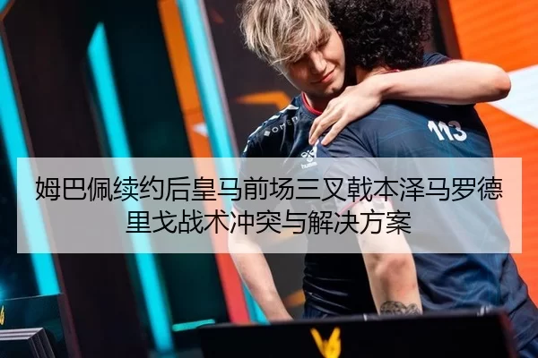 姆巴佩续约后皇马前场三叉戟本泽马罗德里戈战术冲突与解决方案