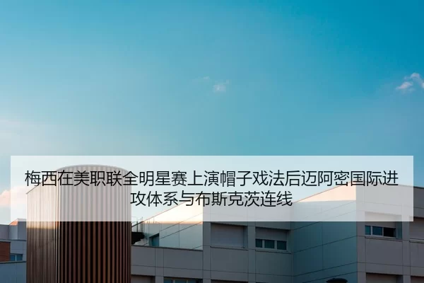 梅西在美职联全明星赛上演帽子戏法后迈阿密国际进攻体系与布斯克茨连线